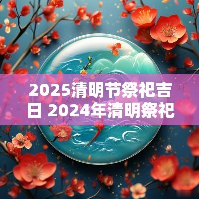 2025清明节祭祀吉日 2025年清明祭祀吉日有哪些