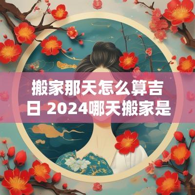搬家那天怎么算吉日 2025哪天搬家是黄道吉日