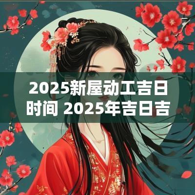 2025新屋动工吉日时间 2025年吉日吉时黄道吉日