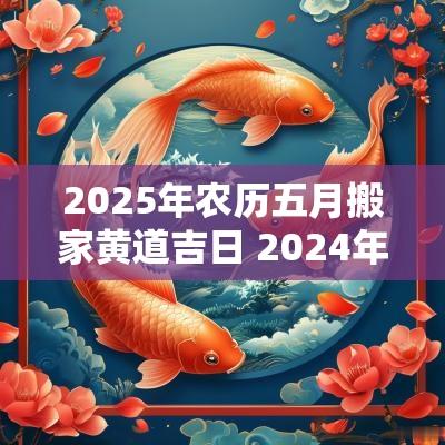 2025年农历五月搬家黄道吉日 2025年农历五月搬家好日子