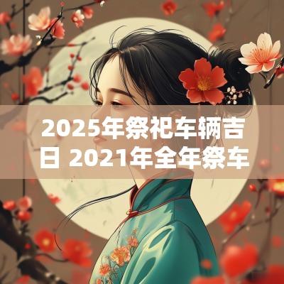 2025年祭祀车辆吉日 2025年全年祭车黄道吉日栏目表