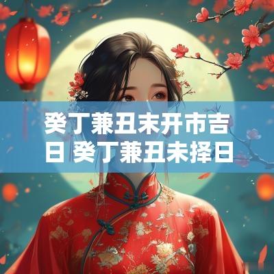 癸丁兼丑末开市吉日 癸丁兼丑未择日法
