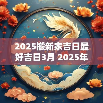 2025搬新家吉日最好吉日3月 2025年搬家黄道吉日一览表