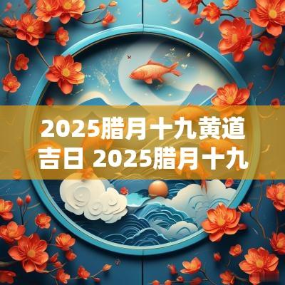 2025腊月十九黄道吉日 2025腊月十九黄道吉日是哪天