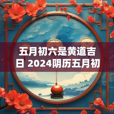 五月初六是黄道吉日 2025阴历五月初六是黄道吉日吗