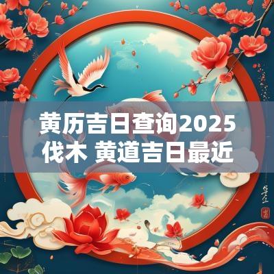 黄历吉日查询2025伐木 黄道吉日最近哪一天伐木