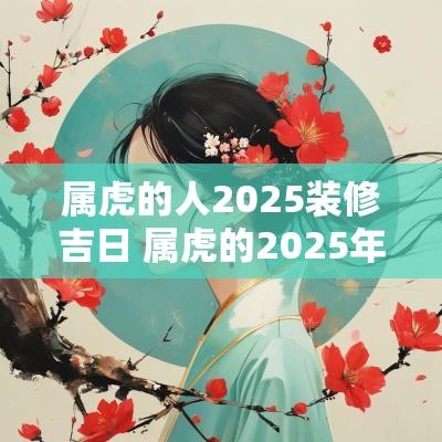 属虎的人2025装修吉日 属虎的2025年适合装修吗