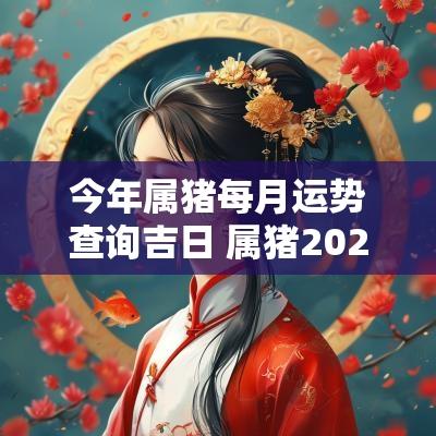 今年属猪每月运势查询吉日 属猪2025每月运势及运程