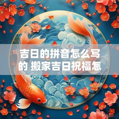 吉日的拼音怎么写的 搬家吉日祝福怎么写