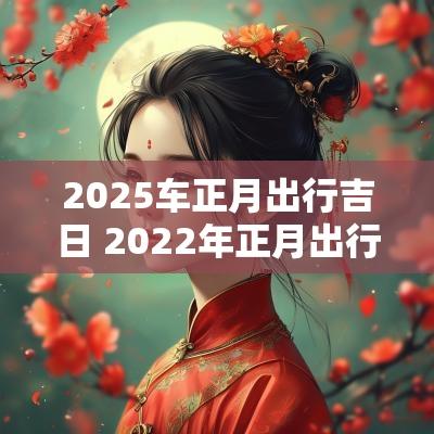 2025车正月出行吉日 2025年正月出行黄道吉日