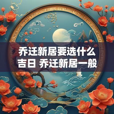 乔迁新居要选什么吉日 乔迁新居一般什么时候最好