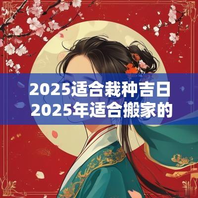 2025适合栽种吉日 2025年适合搬家的黄道吉日
