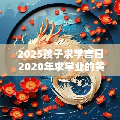 2025孩子求学吉日 2025年求学业的黄道吉日