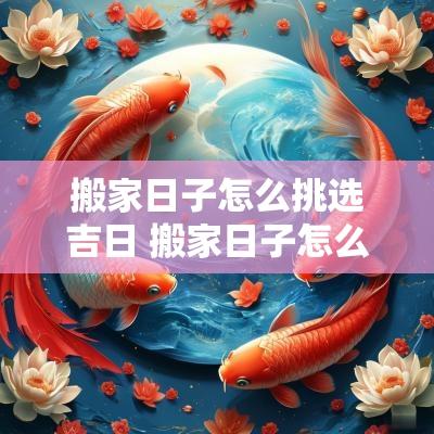 搬家日子怎么挑选吉日 搬家日子怎么选黄道吉日2025 搬家日子怎么挑选吉日 搬家日子怎么选黄道吉日2025