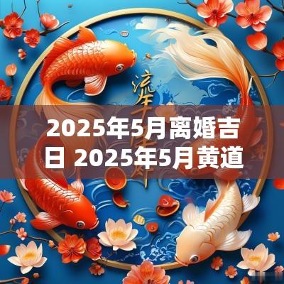 2025年5月离婚吉日 2025年5月黄道吉日吗