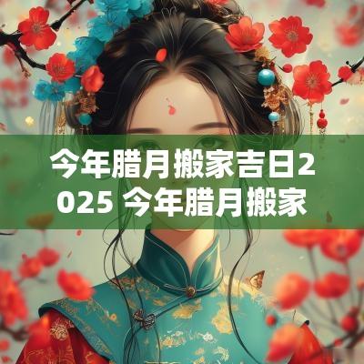 今年腊月搬家吉日2025 今年腊月搬家吉日2025年