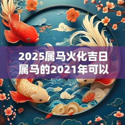 2025属马火化吉日 属马的2025年可以动土吗