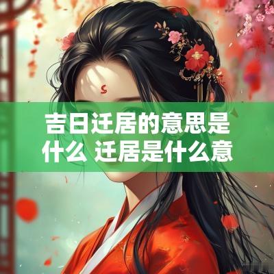 吉日迁居的意思是什么 迁居是什么意思