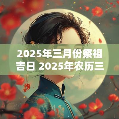 2025年三月份祭祖吉日 2025年农历三月黄道吉日 2025年三月份祭祖吉日 2025年农历三月黄道吉日