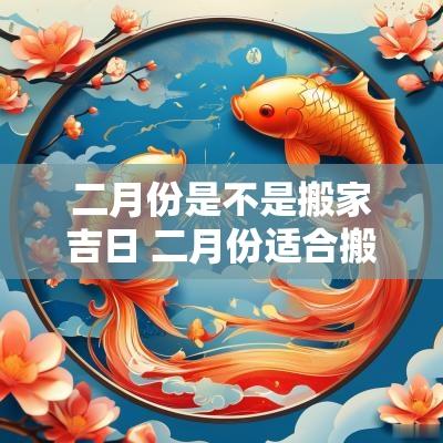二月份是不是搬家吉日 二月份适合搬家的吉日2025