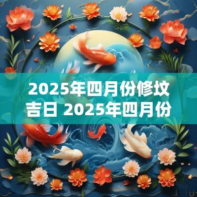 2025年四月份修坟吉日 2025年四月份修坟吉日有哪些