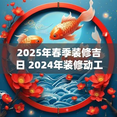 2025年春季装修吉日 2025年装修动工吉日