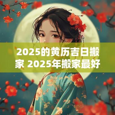 2025的黄历吉日搬家 2025年搬家最好的黄道吉日