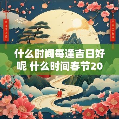 什么时间每逢吉日好呢 什么时间春节2025