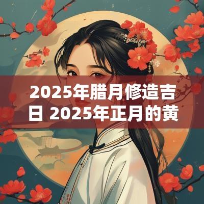 2025年腊月修造吉日 2025年正月的黄道吉日吗