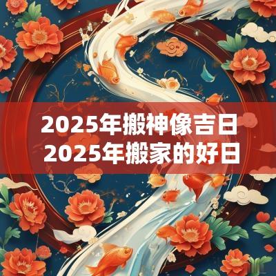 2025年搬神像吉日 2025年搬家的好日子