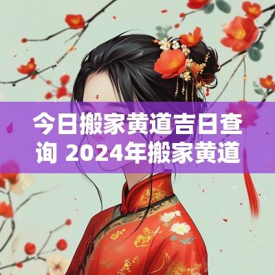 今日搬家黄道吉日查询 2025年搬家黄道吉日一览表