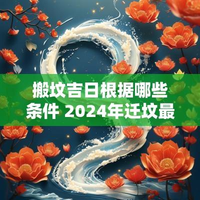 搬坟吉日根据哪些条件 2025年迁坟最佳吉日吉时
