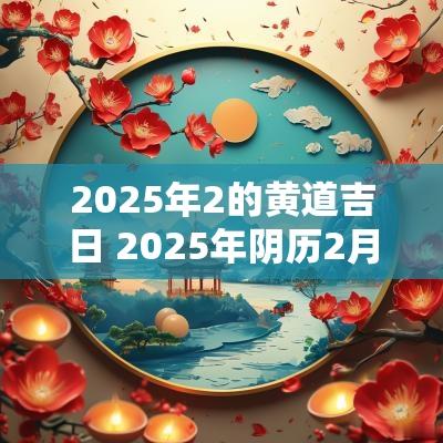 2025年2的黄道吉日 2025年阴历2月黄道吉日是哪几天