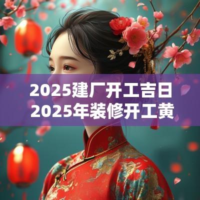 2025建厂开工吉日 2025年装修开工黄道吉日
