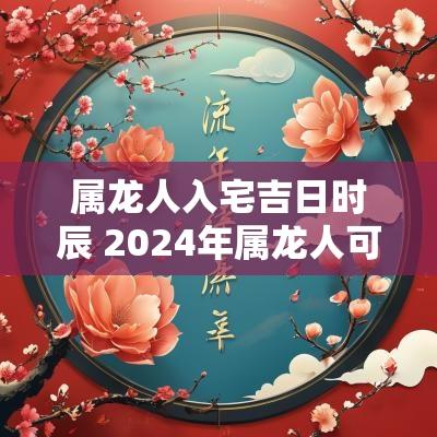 属龙人入宅吉日时辰 2025年属龙人可以搬家入宅吗