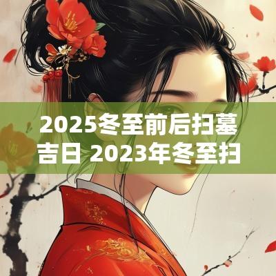 2025冬至前后扫墓吉日 2025年冬至扫墓的吉日是哪几天