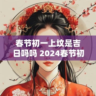 春节初一上坟是吉日吗吗 2025春节初一可以上坟吗