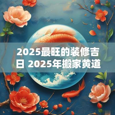2025最旺的装修吉日 2025年搬家黄道吉日一览表
