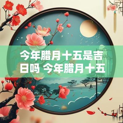 今年腊月十五是吉日吗 今年腊月十五宜忌什么