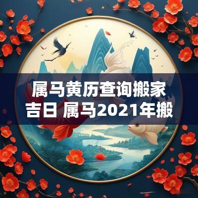 属马黄历查询搬家吉日 属马2025年搬家黄道吉日一览表