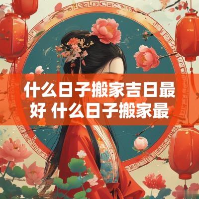 什么日子搬家吉日最好 什么日子搬家最好有什么讲究