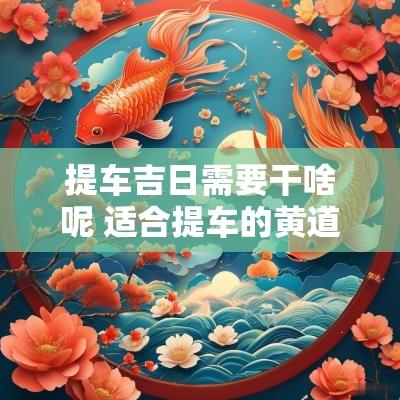 提车吉日需要干啥呢 适合提车的黄道吉日2025年