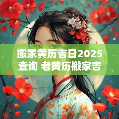 搬家黄历吉日2025查询 老黄历搬家吉日查询2025年
