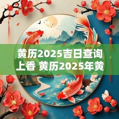 黄历2025吉日查询上香 黄历2025年黄道吉日查询