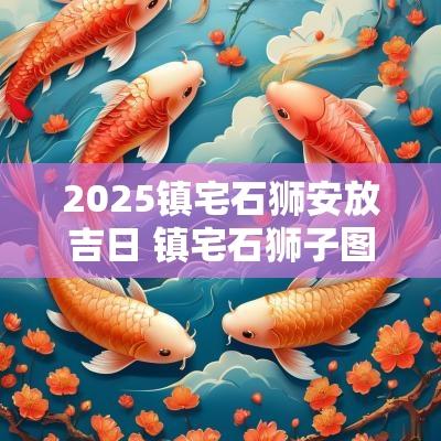 2025镇宅石狮安放吉日 镇宅石狮子图片