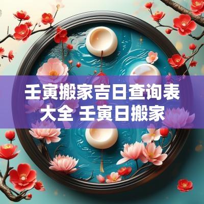 壬寅搬家吉日查询表大全 壬寅日搬家