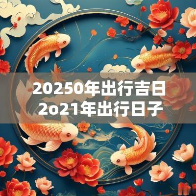 20250年出行吉日 2o21年出行日子