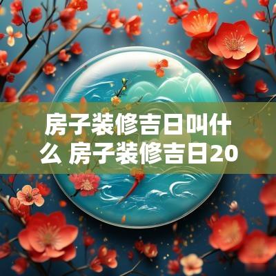 房子装修吉日叫什么 房子装修吉日2025
