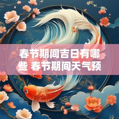 春节期间吉日有哪些 春节期间天气预报2025