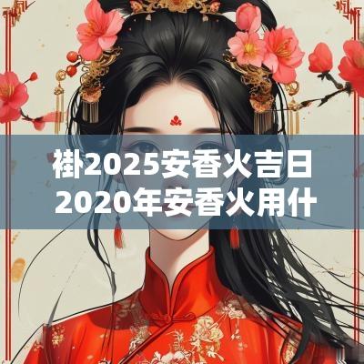 褂2025安香火吉日 2025年安香火用什么日子